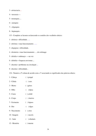36
3 - aristocracia....
4 – teocracia ---
5 - monarquia.....
6 – anarquia-
7 – oligarquia-
8 – heptarquia -
133 - Complete as lacunas esclarecendo os sentidos dos vocábulos abaixo:
1 - disfasia = dificuldade.. ....
2 - disfonia = mau funcionamento. ......
3 - dispepsia = dificuldade..
4 - disinteria = mau funcionamento. .....do estômago
5 - dislalia = embaraço- ----na voz
6 - disbulia = fraqueza em tomar....
7 - disemia = problemas na circulação ...
8 - disemia = dificuldade...
134 - Numere a 2ª coluna de acordo com a 1ª associando os significados das palavras abaixo
1 - Cabeça ( ) psiqué
2 - Célula ( ) sarx
3 - Morto ( ) génos
4 - Olho ( ) dipsa
5 - Carne ( ) cefalé
6 - Corpo ( ) óneiros
7 - Ferimento ( ) hipnos
8 - Dor ( ) álgos
9 - Nascimento ( ) citos
10 - Imagem ( ) necrós
11 - Sede ( ) oftalmós
12 - Memória ( ) mneme
 
