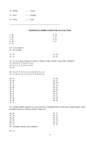 37
13 - Sonho ( ) soma
14 - Soso ( ) trauma
15 - Alma ( ) icon
_______________________________________________________
RESPOSTAS SOBRE ESTRUTURA DA PALAVRA
1 - B
2 - B
3 - E
4 - D
5 - A
6 - D
7 - E
8 - E
9 - C
10 - V, II, I, III, IV
11 - IV, I, II, III
12 - D
13 - A
14 - D
15 - E
16 - (1. eu, 2, topo, 3.pinaco, 4. aristo, 5. Mono, 6.olig, 7.termô, 8.zoo, 9.dis, 10.biblio)
17 - (3, 9, 6, 2, 7, 10, 8, 5, 1, 4,)
18 - (3, 5, 7, 2, 6, 10, 9, 1, 8, 4,)
19 - B
20 - (12, 13, 7, 9, 14, 11, 3, 8, 6, 10, 4, 5, 1, 2,)
21 - (3, 10, 11, 12, 1, 14, 13, 2, 7, 8, 5, 6, 9, 4,)
22 - C
23 - D
24 - E
25 - A
26 - B
27 - C
28 - E
29 - E
30 - C
31 - D
32 - B
33 - C
34 - B
35 - C
36 - D
37 - A
38 - E
39 - B
40 - C
41 - E
42 - A
43 - D
44 - D
45 - (tempo-medida, pequeno-ver, povo-governo, estrangeiro-horror, alma-cura, mundo-origem, sinal-
portador, boa-nova, criança-conduzir, longe-voz)
46 - B
47 - D
48 - E
49 - D
50 - A
51 - A
52 - E
53 - A
54 - D
55 - E
56 - A
57 - E
58 - (anarquia, amoral, ateu, imberbe)
59 - A
 