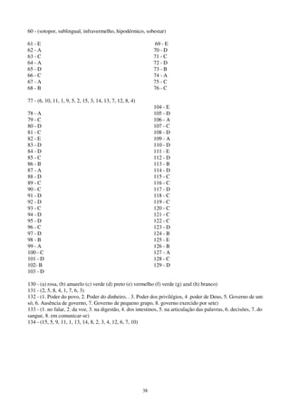 38
60 - (sotopor, sublingual, infravermelho, hipodérmico, sobestar)
61 - E
62 - A
63 - C
64 - A
65 - D
66 - C
67 - A
68 - B
69 - E
70 - D
71 - C
72 - D
73 - B
74 - A
75 - C
76 - C
77 - (6, 10, 11, 1, 9, 5, 2, 15, 3, 14, 13, 7, 12, 8, 4)
78 - A
79 - C
80 - D
81 - C
82 - E
83 - D
84 - D
85 - C
86 - B
87 - A
88 - D
89 - C
90 - C
91 - D
92 - D
93 - C
94 - D
95 - D
96 - C
97 - D
98 - B
99 - A
100 - C
101 - D
102- B
103 - D
104 - E
105 - D
106 - A
107 - C
108 - D
109 - A
110 - D
111 - E
112 - D
113 - B
114 - D
115 - C
116 - C
117 - D
118 - C
119 - C
120 - C
121 - C
122 - C
123 - D
124 - B
125 - E
126 - B
127 - A
128 - C
129 - D
130 - (a) rosa, (b) amarelo (c) verde (d) preto (e) vermelho (f) verde (g) azul (h) branco)
131 - (2, 5, 8, 4, 1, 7, 6, 3)
132 - (1. Poder do povo, 2. Poder do dinheiro, . 3. Poder dos privilégios, 4 .poder de Deus, 5. Governo de um
só, 6. Ausência de governo, 7. Governo de pequeno grupo, 8. governo exercido por sete)
133 - (1. no falar, 2. da voz, 3. na digestão, 4. dos intestinos, 5. na articulação das palavras, 6. decisões, 7. do
sangue, 8. em comunicar-se)
134 - (15, 5, 9, 11, 1, 13, 14, 8, 2, 3, 4, 12, 6, 7, 10)
 