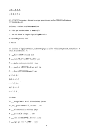 4
d) C, A, B, E, D,
e) D, B, E, C, A
13 - (CESCEA) Assinale a alternativa em que aparecem um prefixo GREGO indicador de
ANTERIORIDADE;
a) Sempre existiram metafóricas profecias
b) Dizem que nunca se morre na antevéspera
c) Tudo não passou de simples explicação perifrástica
d) Foi um diagnóstico cruel
e) Não sei
14 - Coloque, no espaço em branco, o elemento grego de acordo com a definição dada, numerando a 2ª
coluna de acordo com a 1ª:
1 - ___bulico: SEM vontade ( )anti
2 - ___stasia AFASTAMENTO da fé ( ) pro
3 - _ __patia, sentimentos opostos( ) meta
4 - _ __morfose, MUDANÇA de um ser ( ) a
5 - ___logo: ANTERIOR à peça ( ) apo
a) 2, 3, 1, 4, 5
b) 2, 1, 4, 3, 5
c) 2, 3, 5, 1, 4
d) 3, 5, 4, 1, 2
e) 4, 3, 2, 5, 1
15 - Idem
1 - ___biologia: DUPLICIDADE de sentido( ) homo
2 - _ana__grama: INVERSÃO de letras ( ) riu
3 - ___ite: inflamação da mucosa ( ) hipo
4 - ___glosso: SOB a língua ( ) anto
5 - ___fono: SEMELHANÇA de sons ( ) ana
6 - ___fago: que come FLORES ( ) anti
 