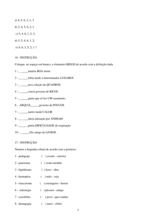 5
a) 4, 5, 6, 2, 1, 3
b) 3, 4, 5, 6, 2, 1
c) 5, 4, 6, 1, 2, 3,
d) 3, 5, 4, 6, 1, 2,
e) 4, 6, 3, 5, 2, 1 ?
16 - INSTRUÇÃO:
Coloque, no espaço em branco, o elemento GREGO de acordo com a definição dada
1 - _ _____tanásia BOA morte
2 - __ ____fobia medo a determinados LUGARES
3 - _ _____teca coleção de QUADROS
4 - _ _____cracia governo de RICOS
5 - _ _____gamo que só fez UM casamento
6 - ARQUIA______governo de POUCOS
7 - _ _____metro mede CALOR
8 - __ ____latria adoração por ANIMAIS
9 - _____ _pnéia DIFICULDADE de respiração
10 - _ _____filo amigo de LIVROS
17 - INSTRUÇÃO:
Numere a Segunda coluna de acordo com a primeira:
1 - pedagogo ( ) cavalo - carreira
2 - panorama ( ) vento-medida
3 - hipódromo ( ) ferro - obra
4 - hemoptise ( ) tudo - vejo
5 - rinoceronte ( ) estrangeiro - horror
6 - siderurgia ( ) pássaro - amigo
7 - xenofobia ( ) povo - que conduz
8 - demagogia ( ) nariz - chifre
 