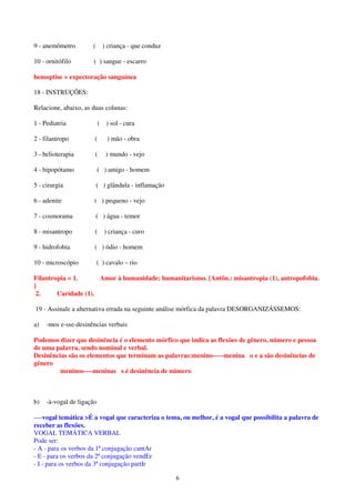 6
9 - anemômetro ( ) criança - que conduz
10 - ornitófilo ( ) sangue - escarro
hemoptise = expectoração sanguínea
18 - INSTRUÇÕES:
Relacione, abaixo, as duas colunas:
1 - Pediatria ( ) sol - cura
2 - filantropo ( ) mão - obra
3 - helioterapia ( ) mundo - vejo
4 - hipopótamo ( ) amigo - homem
5 - cirurgia ( ) glândula - inflamação
6 - adenite ( ) pequeno - vejo
7 - cosmorama ( ) água - temor
8 - misantropo ( ) criança - curo
9 - hidrofobia ( ) ódio - homem
10 - microscópio ( ) cavalo – rio
Filantropia = 1. Amor à humanidade; humanitarismo. [Antôn.: misantropia (1), antropofobia.
]
2. Caridade (1).
19 - Assinale a alternativa errada na seguinte análise mórfica da palavra DESORGANIZÁSSEMOS:
a) -mos e-sse-desinências verbais
Podemos dizer que desinência é o elemento mórfico que indica as flexões de gênero, número e pessoa
de uma palavra, sendo nominal e verbal.
Desinências são os elementos que terminam as palavras:menino-----menina o e a são desinências de
gênero
meninos----meninas s é desinência de número
b) -à-vogal de ligação
----vogal temática >É a vogal que caracteriza o tema, ou melhor, é a vogal que possibilita a palavra de
receber as flexões.
VOGAL TEMÁTICA VERBAL
Pode ser:
- A - para os verbos da 1ª conjugação cantAr
- E - para os verbos da 2ª conjugação vendEr
- I - para os verbos da 3ª conjugação partIr
 