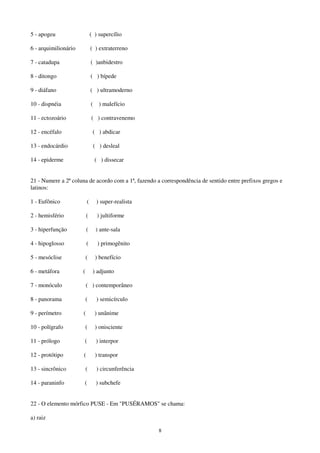 8
5 - apogeu ( ) supercílio
6 - arquimilionário ( ) extraterreno
7 - catadupa ( )anbidestro
8 - ditongo ( ) bípede
9 - diáfano ( ) ultramoderno
10 - dispnéia ( ) malefício
11 - ectozoário ( ) contravenemo
12 - encéfalo ( ) abdicar
13 - endocárdio ( ) desleal
14 - epiderme ( ) dissecar
21 - Numere a 2ª coluna de acordo com a 1ª, fazendo a correspondência de sentido entre prefixos gregos e
latinos:
1 - Eufônico ( ) super-realista
2 - hemisfério ( ) jultiforme
3 - hiperfunção ( ) ante-sala
4 - hipoglosso ( ) primogênito
5 - mesóclise ( ) benefício
6 - metáfora ( ) adjunto
7 - monóculo ( ) contemporâneo
8 - panorama ( ) semicírculo
9 - perímetro ( ) unânime
10 - polígrafo ( ) onisciente
11 - prólogo ( ) interpor
12 - protótipo ( ) transpor
13 - sincrônico ( ) circunferência
14 - paraninfo ( ) subchefe
22 - O elemento mórfico PUSE - Em "PUSÉRAMOS" se chama:
a) raiz
 