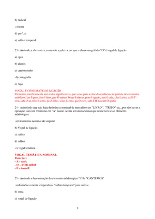 9
b) radical
c) tema
d) prefixo
e) sufixo temporal
23 - Assinale a alternativa, contendo a palavra em que o elemento grifado "O" é vogal de ligação
a) opor
b) alunos
c) cerebrozinho
d) cartografia
e) faço
VOGAL E CONSOANTE DE LIGAÇÃO
Elemento, morficamente sem valor significativo, que serve para evitar dissonâncias na juntura de elementos
mórficos: lan-Í-gero, frut-Í-fero, gas-Ô-metro, boqu-I-aberto, pont-I-agudo, pau-L-ada, cha-L-eira, café-T-
eira, café-Z-al, frio-R-ento, pe-Z-inho, sono-L-ento, pa-D-eiro, sabi-CH-ão,cart-O-grafia
24 - Admitindo que não haja desinência nominal de masculino em "LIVRO ", "TRIBO" etc...por não haver a
oposição com um feminimo em "A" (como ocorre em aluno/aluna) que nome teria esse elemento
mórfologico
a) Desinência nominal de singular
b) Vogal de ligação
c) sufixo
d) infixo
e) vogal temática
VOGAL TEMÁTICA NOMINAL
Pode Ser:
- A - casA
- O – livrO-tribO
- E - doentE
25 - Assinale a denominação do elemento mórfologico "E"de "CANTEMOS"
a) desinência modo temporal (ou "sufixo temporal" para outros)
b) tema
c) vogal de ligação
 
