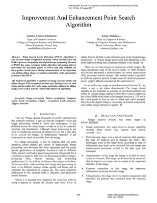 Improvement And Enhancement Point Search
Algorithm
Sundus Khaleel Ebraheem
Dept. of Computer Sciences
College of Computer Sciences and Mathematics,
Mosul University, Mosul, Iraq
sunduskhaleel@yahoo.com
Eman Abdulaziz
Dept. of Computer Sciences
College of Computer Sciences and Mathematics
Mosul University, Mosul, Iraq
emanazz@yahoo.com
Abstract— Point Search Circle Detection (PSCD) Algorithm is
one of circle shape recognition methods, which introduced in the
field of pattern recognition and digital image processing. Because
of PSCD has some weakness points, therefore this paper aims to
determine the weakness points of PSCD and find solution for
these points, furthermore adding enhancements to the algorithm
and adding ellipse shape recognition algorithm to the recognition
process of the PSCD.
The improved algorithm is applied on image contains circle and
ellipse shapes. The recognition results were finding center of each
shape and its radius for circle shape and both radiuses for ellipse
shape, MATLAB is used to conduct the improved algorithm.
Keywords- Image processing, Pattern recognition, Computer
vision, Cicrle recognition, Elippse recognition, Cicrle detection,
Elippse detection.
I. INTRODUCTION
They say "Image speaks thousands of words"; starting from
this common sentence, it can say that the computer vision and
image processing started to drive best techniques, to get
different scenes for same image to help us to see its contents,
meaning and denotations. Although image processing is not
rival or emulate the accuracy of human eye yet, but it may able
us to convert the images to mathematics operation to get
information as much as possible from the image.
So, image processing is one of subjects that got great
attention, where expand got variety of applications. Image
processing now becomes the most important and the major
spread applications of computer because it uses in different
fields and not confined in processing personal photograph but it
extended to sciences field such as processing medical images,
producing films, remote sensing and monitoring
applications [1]. As well as to enhance the images to facilitate
its interpretation, understanding and image data processing to
store it on different storage media speedy and fewer size to
automate the realization of images [2]. The more important
application in the medical field is detection and prediction
cancer diseases.
Where it is possible now diagnosis the cancerous cells by
using computer or detects the disease type from X-ray or
others. Due to all that a wide attention gave to the digital image
processing [1]. Where image processing and enhancing is the
more important thing that computer presents to the image [3].
There are several projects or researches which employ the
digits recognition idea in the several fields, in 2000, Rodolfo
and Stefano presented a method based on vector quantization
(VQ) to process vehicle images. This method makes it possible
to perform superior picture compression for archival purposes
and to support effective location at the same time [3].
It can define any image as two dimensional function f(x, y),
where x and y are plane dimensional. The image stored
digitally in the computer as a matrix of two dimensional pixels
(while in colored image each pixel has three value to represent
the colors RGB which there value ranges between 0, 255 and it
has value equal to zero or one in black and white images).
Therefore the digital image is consisting of limited component,
each called image elements or pixels [4].
II. IMAGE ANALYSIS STAGES
Image analysis process has many stages as
follows [4][5][6]:
• Image acquisition: this stage involves picture capturing
through photo sensor (e.g. camera, laser sensor,
scanner…etc).
• Preprocessing stage: it is a set of processes that prepares
the data for analysis and to manage the errors. The
techniques used in this stage differ according to type of
information that needs to be extracted from the image and
enhancement processes related to the data type that
managed.
• Segmentation: in this stage the image is divided to many
zones or elements. This stage can be describe as processes
that its input is an image and its output is the important
elements in the image.
• Features extraction: in this stage the important
information extracted from the image.
• Classification: this stage involves pattern recognition and
classifies the patterns that extracted from the previous
stage.
International Journal of Computer Science and Information Security (IJCSIS),
Vol. 15, No. 8, August 2017
294 https://sites.google.com/site/ijcsis/
ISSN 1947-5500
 