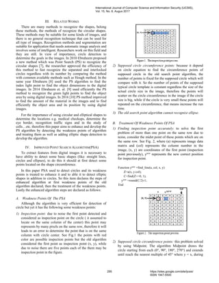 III. RELATED WORKS
There are many methods to recognize the shapes, belong
these methods, the methods of recognize the circular shapes.
These methods may be suitable for some kinds of images, and
there is no general recognition technique that can be used for
all type of images. Recognition methods and segmentation are
suitable for application that needs automatic image analysis and
involves some of intelligent. Researchers work on this field and
they are still. In view of importance, circle detection to
determine the goals in the images. In 2010 Ebraheem proposed
a new method which was Point Search (PS) to recognize the
circular shapes [7], the researcher approved the efficiency of
this method to fast recognize the separated and interlocked
circles regardless with its number by comparing the method
with common available methods such as Hough method. In the
same year Ebraheem [8] used the PS algorithm to find the
index light point to find the object dimensions in the digital
images. In 2014 Ebraheem et. al. [9] used efficiently the PS
method to recognize the green light points to find the object
area by using digital images. In 2016 [10] PS method improved
to find the amount of the material in the images and to find
efficiently the object area and its position by using digital
images.
For the importance of using circular and elliptical shapes to
determine the locations e.g. medical checkups, determine the
eye border, recognition traffic signs and in the study of
cells…etc. therefore this paper aims to enhance and develop the
PS algorithm by detecting the weakness points of algorithm
and treating them as well as adding elliptic shape detection to
develop the algorithm.
IV. IMPROVED POINT SEARCH ALGORITHM(PSA)
To extract features from digital images it is necessary to
have ability to detect some basic shapes (like: straight lines,
circles and ellipses), to do this it should at first detect some
points located on the shape circumference.
In this paper PSA used to detect circles and its weakness
points is treated to enhance it and to able it to detect elliptic
shapes in addition to circles. So this item declares the steps of
enhanced algorithm at first weakness points of the old
algorithm declared, then the treatment of the weakness points.
Lastly the enhanced algorithm steps are declared as follows:
A. Weakness Points Of The PSA
Although the algorithm is very efficient for detection of
circle but yet it has the following some weakness points:
1) Inspection point: due to noise the first point detected and
considered as inspection point on the circle ( it assumed to
locate on the same column of the center) this point may
represents by many pixels on the same row, therefore it will
leads to an error to determine the point that is on the same
column with circle center. See Fig.1 the points with red
color are possible inspection points but the old algorithm
considered the first point as inspection point (x, y), while
due to noise there are five points each of the them may be
inspection point in the figure.
2) Supposed circle circumference points: because it depend
on circle equation to find the circumference points of
supposed circle in the old search point algorithm, the
number of points is fixed for the supposed circle which will
compare with it. So the number of points of the supposed
typical circle template is constant regardless the size of the
actual circle size in the image, therefore the points will
scatter on the circle circumference in the image if the circle
size is big, while if the circle is very small these points will
repeated on the circumference, that means increase the run
time.
3) The old search point algorithm cannot recognize ellipse.
B. Treatment Of Weakness Points Of PSA
1) Finding inspection point accurately: to solve the first
problem of more than one point on the same row due to
noise, consider the midst point of these points which are on
the same row. See Fig. 2, where (a) represents image data
matrix and (col) represents the column number in the
image, (x, y) are coordinates of the first point (inspection
point previously), ynew
represents the new correct position
for inspection point.
Function ynew
=find_line(a, col, x, y)
Z=a(x, y:col);
C=find(Z==0, 1);
ynew
=round(C/2)-1;
End
2) Supposed circle circumference points: this problem solved
by using Midpoint. The algorithm Midpoint draws the
circle starting from each (0°, 90°, 180°, 270°) and extends
until reach the nearest multiple of 45° where y = x, during
International Journal of Computer Science and Information Security (IJCSIS),
Vol. 15, No. 8, Augus 2017
295 https://sites.google.com/site/ijcsis/
ISSN 1947-5500
 