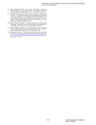 [8] Sundus Khaleel Ebraheem, "Using index light points to determine
object dimensions in the digital images, "AL-Rafidain Journal of
Computer Science and Mathematics, Vol. 7, No. 3, 2010, pp.135-162.
[9] Sundus Khaleel Ebraheem, Yahya Hussain AL-Hussainy, Wissam Saad
Al-Moula, " Using Digital Images to Perform Measuring Of Material's
Amount for Buildings in Civil Engineering Field", Proceeding of the
1st International Engineering Conference On Department In Civil &
Computer Engineering Applications IEC2014, Isik University, Erbil,
KRG, Iraq. November 2014, pp 162-169.
[10] Sundus Khaleel Ebraheem, " Perform Measuring By Using Image
Processing", International Journal of Informatics and Communication
Technology (IJ-ICT) Vol.5, No.1, July 2016, ISSN: 2252-8776.
[11] Ostoji, Nedeljko and Star-evi, Du, "optimization of the raster-scan
circle-Drawing algorithm based on predicate transeformers", Yugoslav
journal of Operations Research 10, No.2, 2000, pp217-234.
[12] Kenneth H. Carpenter, " The Midpoint Ellipse Algorithm", Department
of Electrical and Computer Engineering, Kansas State University 1994.
www.ece.kstate.edu/people/faculty/carpenter/documents/midellipr, pdf.
Access date 17/7/2017.
International Journal of Computer Science and Information Security (IJCSIS),
Vol. 15, No. 8, Augus 2017
299 https://sites.google.com/site/ijcsis/
ISSN 1947-5500
 
