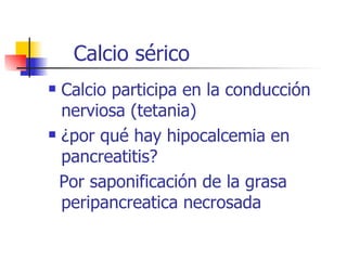 Calcio sérico Calcio participa en la conducción nerviosa (tetania) ¿por qué hay hipocalcemia en pancreatitis? Por saponificación de la grasa peripancreatica necrosada 