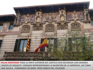 PALAU MONTANER TODA LA PARTE SUPERIOR DEL EDIFICIO ESTÁ DECORADA CON GRANDES LIENZOS DE MOSAICO  VIDRIADO REPRESENTANDO LA INVENCIÓN DE LA IMPRENTA, ASÍ COMO UNA AGUILA , FORMANDO UN GRAN  FRISO DEBAJO DEL VOLADIZO