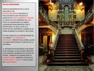 PALAU MONTANEREDIFICIO MODERNISTA EN LA CALLE MALLORCA 278.RAMÓN MONTANER ENCARGÓ LA REALIZACIÓN DE ESTE PALACIO AL ARQUITECTO JOSEP DOMÈNECH I ESTAPÀ, EL PROYECTO FUE DISEÑADO EN 1889, PERO YA COMENZADAS LAS OBRAS, SURGIERON DESAVENENCIAS CON EL PROPIETARIO, LO QUE LLEVÓ A LA RUPTURA DEL CONTRATO, CUANDO YA SE HABÍA ACABADO LA PLANTA Y DOS PISOS.SE HIZO CARGO DE LA CONTINUACIÓN DE LAS OBRAS LLUIS DOMÈNECH I MONTANER, PARIENTE DEL DUEÑO, QUIEN YA HABÍA PROYECTADO EL EDIFICIO DE LA EDITORIAL. EL INTERIOR ESTÁ DECORADO CON GRAN SUNTUOSIDAD, LA ESCALINATA PRINCIPAL CON GRANDES ADORNOS ESCULPIDOS EN PIEDRA, TRABAJOS DE EBANISTERÍA DE  GASPAR HOMAR, GRANDES VITRALES DE ANTONI RIGALT I BLANCH Y ESCULTURAS DE EUSEBI ARNAU.