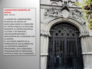 CONSERVATORI MUNICIPAL DE MÚSICA BRUC  110-112LA MISIÓN DEL CONSERVATORIO MUNICIPAL DE MÚSICA DE BARCELONA DESDE SU CONDICIÓN DE CENTRO PÚBLICO, ES FACILITAR, MEDIANTE SU OFERTA EDUCATIVA, CULTURAL Y DE SERVICIOS, UNA RELACIÓN NATURAL Y PARTICIPATIVA DEL CIUDADANO CON LA MÚSICA.ES UN CENTRO ABIERTO EN LA FORMACIÓN DE LOS ALUMNOS EN LAS VERTIENTES AMATEUR Y PROFESIONAL, EN LA CREACIÓN Y PROGRAMACIÓN DE PROPUESTAS ARTÍSTICAS PARA LOS CIUDADANOS