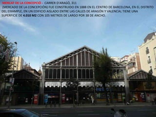  MERCAT DE LA CONCEPCIÓ -  CARRER D'ARAGÓ, 311 (MERCADO DE LA CONCEPCIÓN) FUE CONSTRUIDO EN 1888 EN EL CENTRO DE BARCELONA, EN EL DISTRITO DEL EIXAMPLE, EN UN EDIFICIO AISLADO ENTRE LAS CALLES DE ARAGÓN Y VALENCIA; TIENE UNA SUPERFICIE DE 4.010 M2 CON 105 METROS DE LARGO POR 38 DE ANCHO. 