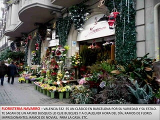 FLORISTERIA NAVARRO – VALENCIA 332  ES UN CLÁSICO EN BARCELONA POR SU VARIEDAD Y SU ESTILO. TE SACAN DE UN APURO BUSQUES LO QUE BUSQUES Y A CUALQUIER HORA DEL DÍA, RAMOS DE FLORES IMPRESIONANTES, RAMOS DE NOVIAS,  PARA LA CASA. ETC.
