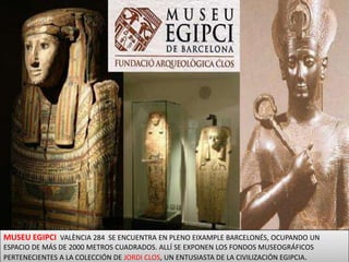 MUSEU EGIPCI VALÈNCIA 284  SE ENCUENTRA EN PLENO EIXAMPLE BARCELONÉS, OCUPANDO UN ESPACIO DE MÁS DE 2000 METROS CUADRADOS. ALLÍ SE EXPONEN LOS FONDOS MUSEOGRÁFICOS PERTENECIENTES A LA COLECCIÓN DE JORDI CLOS, UN ENTUSIASTA DE LA CIVILIZACIÓN EGIPCIA. 