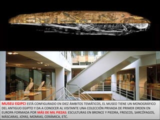 MUSEU EGIPCIESTÁ CONFIGURADO EN DIEZ ÁMBITOS TEMÁTICOS, EL MUSEO TIENE UN MONOGRÁFICO DEL ANTIGUO EGIPTO Y DA A CONOCER AL VISITANTE UNA COLECCIÓN PRIVADA DE PRIMER ORDEN EN EUROPA FORMADA POR MÁS DE MIL PIEZAS: ESCULTURAS EN BRONCE Y PIEDRA, FRESCOS, SARCÓFAGOS, MÁSCARAS, JOYAS, MOMIAS, CERÁMICA, ETC. 