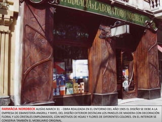 FARMÀCIA NORDBECK AUSÍAS MARCH 31  - OBRA REALIZADA EN EL ENTORNO DEL AÑO 1905 EL DISEÑO SE DEBE A LA EMPRESA DE EBANISTERÍA ANGRILL Y RAYO, DEL DISEÑO EXTERIOR DESTACAN LOS PANELES DE MADERA CON DECORACIÓN FLORAL Y LOS CRISTALES EMPLOMADOS, CON MOTIVOS DE HOJAS Y FLORES DE DIFERENTES COLORES. EN EL INTERIOR SE CONSERVA TAMBIÉN EL MOBILIARIO ORIGINAL.