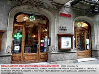 FARMACIA FERRER ARGELAGUET (ANTIGUA FARMACIA ROBERT) - ROGER DE LLÚRIA, 74FARMACIA FUNDADA EN 1906. CONSERVA EN SU INTERIOR TODAS LAS ESTANTERÍAS DE MADERA CON LA DECORACIÓN DE INSPIRACIÓN NATURALISTA, ASÍ COMO EL MOSTRADOR Y EL MUEBLE DESDE EL QUE COBRABAN A LOS CLIENTES. DESTACA PRINCIPALMENTE EL TECHO. 