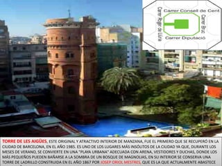 TORRE DE LES AIGÜES, ESTE ORIGINAL Y ATRACTIVO INTERIOR DE MANZANA, FUE EL PRIMERO QUE SE RECUPERÓ EN LA CIUDAD DE BARCELONA, EN EL AÑO 1985. ES UNO DE LOS LUGARES MÁS INSÓLITOS DE LA CIUDAD YA QUE, DURANTE LOS MESES DE VERANO, SE CONVIERTE EN UNA "PLAYA URBANA" ADECUADA CON ARENA, VESTIDORES Y DUCHAS, DONDE LOS MÁS PEQUEÑOS PUEDEN BAÑARSE A LA SOMBRA DE UN BOSQUE DE MAGNOLIAS, EN SU INTERIOR SE CONSERVA UNA TORRE DE LADRILLO CONSTRUIDA EN EL AÑO 1867 POR JOSEP ORIOL MESTRES, QUE ES LA QUE ACTUALMENTE ABASTECE LA PEQUEÑA PISCINA DE AGUA. 