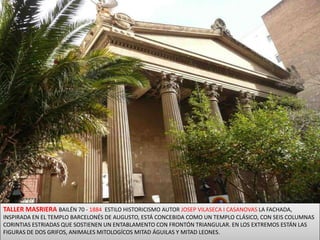 TALLER MASRIERA BAILÉN 70 - 1884  ESTILO HISTORICISMO AUTOR JOSEP VILASECA I CASANOVAS LA FACHADA, INSPIRADA EN EL TEMPLO BARCELONÉS DE AUGUSTO, ESTÁ CONCEBIDA COMO UN TEMPLO CLÁSICO, CON SEIS COLUMNAS CORINTIAS ESTRIADAS QUE SOSTIENEN UN ENTABLAMENTO CON FRONTÓN TRIANGULAR. EN LOS EXTREMOS ESTÁN LAS FIGURAS DE DOS GRIFOS, ANIMALES MITOLOGÍCOS MITAD ÁGUILAS Y MITAD LEONES.