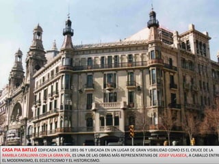 CASA PIA BATLLÓ EDIFICADA ENTRE 1891-96 Y UBICADA EN UN LUGAR DE GRAN VISIBILIDAD COMO ES EL CRUCE DE LA RAMBLA CATALUNYA CON LA GRAN VÍA, ES UNA DE LAS OBRAS MÁS REPRESENTATIVAS DE JOSEP VILASECA, A CABALLO ENTRE EL MODERNISMO, EL ECLECTICISMO Y EL HISTORICISMO. 