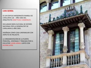 CAN SERRAES UN EDIFICIO MODERNISTA RAMBLA DE CATALUNYA 126  - AÑO 1903 DEL ARQUITECTO JOSEP PUIG I CADAFALCH.DECLARADO BIEN CULTURAL DE INTERÉS NACIONAL POR LA GENERALITAT DE CATALUNYA EL AÑO 2001.DISEÑADA COMO CASA UNIFAMILIAR CON ASPECTO DE PALACETE. LA ORNAMENTACIÓN DE LA PUERTA PRINCIPAL, VENTANAS Y TRIBUNAS POR EL ESCULTOR EUSEBI ARNAU JUNTO CON ALFONS JUYOL