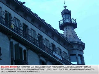 CASA PIA BATLLÓ SUS ELEMENTOS MÁS DESTACADOS SON LA TRIBUNA CENTRAL, CON BARANDILLAS Y DETALLES ESCULTÓRICOS DE PIEDRA, Y LAS TRIBUNAS POLIGONALES DE LOS INGLES, QUE SUBEN HACIA ARRIBA CORONADAS CON UNAS TORRETAS DE HIERRO FORJADO Y CRISTALES