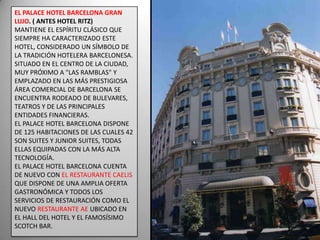 EL PALACE HOTEL BARCELONA GRAN LUJO. ( ANTES HOTEL RITZ)MANTIENE EL ESPÍRITU CLÁSICO QUE SIEMPRE HA CARACTERIZADO ESTE HOTEL, CONSIDERADO UN SÍMBOLO DE LA TRADICIÓN HOTELERA BARCELONESA. SITUADO EN EL CENTRO DE LA CIUDAD, MUY PRÓXIMO A "LAS RAMBLAS" Y EMPLAZADO EN LAS MÁS PRESTIGIOSA ÁREA COMERCIAL DE BARCELONA SE ENCUENTRA RODEADO DE BULEVARES, TEATROS Y DE LAS PRINCIPALES ENTIDADES FINANCIERAS.EL PALACE HOTEL BARCELONA DISPONE DE 125 HABITACIONES DE LAS CUALES 42 SON SUITES Y JUNIOR SUITES, TODAS ELLAS EQUIPADAS CON LA MÁS ALTA TECNOLOGÍA.EL PALACE HOTEL BARCELONA CUENTA DE NUEVO CON EL RESTAURANTE CAELIS QUE DISPONE DE UNA AMPLIA OFERTA GASTRONÓMICA Y TODOS LOS SERVICIOS DE RESTAURACIÓN COMO EL NUEVO RESTAURANTE AE UBICADO EN EL HALL DEL HOTEL Y EL FAMOSÍSIMO SCOTCH BAR.