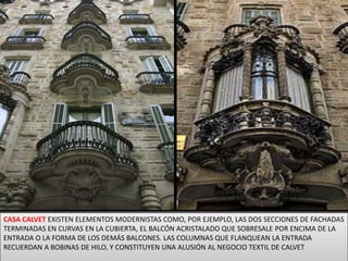 CASA CALVET EXISTEN ELEMENTOS MODERNISTAS COMO, POR EJEMPLO, LAS DOS SECCIONES DE FACHADAS TERMINADAS EN CURVAS EN LA CUBIERTA, EL BALCÓN ACRISTALADO QUE SOBRESALE POR ENCIMA DE LA ENTRADA O LA FORMA DE LOS DEMÁS BALCONES. LAS COLUMNAS QUE FLANQUEAN LA ENTRADA RECUERDAN A BOBINAS DE HILO, Y CONSTITUYEN UNA ALUSIÓN AL NEGOCIO TEXTIL DE CALVET