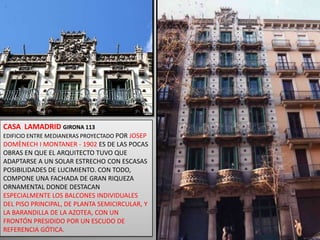 CASA  LAMADRID GIRONA 113EDIFICIO ENTRE MEDIANERAS PROYECTADO POR JOSEP DOMÈNECH I MONTANER - 1902 ES DE LAS POCAS OBRAS EN QUE EL ARQUITECTO TUVO QUE ADAPTARSE A UN SOLAR ESTRECHO CON ESCASAS POSIBILIDADES DE LUCIMIENTO. CON TODO, COMPONE UNA FACHADA DE GRAN RIQUEZA ORNAMENTAL DONDE DESTACAN ESPECIALMENTE LOS BALCONES INDIVIDUALES DEL PISO PRINCIPAL, DE PLANTA SEMICIRCULAR, Y LA BARANDILLA DE LA AZOTEA, CON UN FRONTÓN PRESIDIDO POR UN ESCUDO DE REFERENCIA GÓTICA.