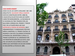 CASA MARÍA ROBERTGRAN VIA DE LES CORTS CATALANES  684  686 ARQUITECTE: SALVADOR VIÑALS SABATEREDIFICIO CONSTRUIDO ENTRE 1888-90, E NUN ESTILO ECLÉCTICO CON UN FUERTE CARÁCTER MONUMENTAL. LA FACHADA SE VE DIVIDIDA EN TRES TRAMOS POR LOS BALCONES-CORNISA DEL PRIMER Y TERCER PISO. EN LA PLANTA BAJA HAY QUE DESTACAR EL PORTAL DE ENTRADA, MUY ORNAMENTADO Y FLANQUEADO POR DOS NIÑOS-CARIÁTIDES. EL TRAMO CENTRAL SE REMARCA CON DOS COLUMNAS ESTRIADAS EXTRAÍDAS DEL REPERTORIO CLÁSICO. EL TRAMO SUPERIOR SE VE CORONADO POR UN FRONTÓN EN SEMICÍRCULO EN EL QUE HAY UN GRUPO ESCULTÓRICO CON DOS NIÑOS QUE SOSTIENEN UN ESCUDO DONDE SE ENCUENTRA LA FECHA DE 1890.