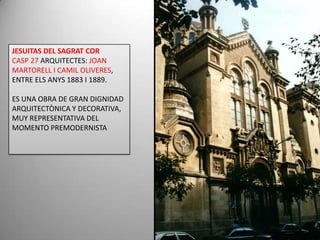 JESUITAS DEL SAGRAT CORCASP 27 ARQUITECTES: JOAN MARTORELL I CAMIL OLIVERES, ENTRE ELS ANYS 1883 I 1889. ES UNA OBRA DE GRAN DIGNIDAD ARQUITECTÒNICA Y DECORATIVA, MUY REPRESENTATIVA DEL MOMENTO PREMODERNISTA