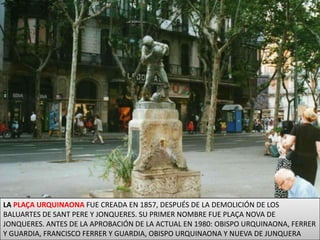 LA PLAÇA URQUINAONA FUE CREADA EN 1857, DESPUÉS DE LA DEMOLICIÓN DE LOS BALUARTES DE SANT PERE Y JONQUERES. SU PRIMER NOMBRE FUE PLAÇA NOVA DE JONQUERES. ANTES DE LA APROBACIÓN DE LA ACTUAL EN 1980: OBISPO URQUINAONA, FERRER Y GUARDIA, FRANCISCO FERRER Y GUARDIA, OBISPO URQUINAONA Y NUEVA DE JUNQUERA