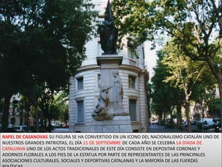 RAFEL DE CASANOVAS SU FIGURA SE HA CONVERTIDO EN UN ICONO DEL NACIONALISMO CATALÁN UNO DE NUESTROS GRANDES PATRIOTAS, EL DÍA 11 DE SEPTIEMBRE DE CADA AÑO SE CELEBRA LA DIADA DE CATALUNYA UNO DE LOS ACTOS TRADICIONALES DE ESTE DÍA CONSISTE EN DEPOSITAR CORONAS Y ADORNOS FLORALES A LOS PIES DE LA ESTATUA POR PARTE DE REPRESENTANTES DE LAS PRINCIPALES ASOCIACIONES CULTURALES, SOCIALES Y DEPORTIVAS CATALANAS Y LA MAYORÍA DE LAS FUERZAS POLÍTICAS.