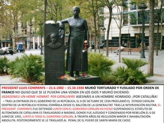 PRESIDENT LLUIS COMPANYS – 21.6.1982 – 15.10.1940 MURIÓ TORTURADO Y FUSILADO POR ORDEN DE FRANCO NO QUISO QUE SE LE PUSIERA UNA VENDA EN LOS OJOS Y MURIÓ DICIENDO:ASSASSINEU UN HOME HONRAT. PER CATALUNYA! ASESINÁIS A UN HOMBRE HONRADO. ¡POR CATALUÑA!  - TRAS LA ENTRADA EN EL GOBIERNO DE LA REPÚBLICA, EL 6 DE OCTUBRE DE 1934 PROCLAMÓ EL  ESTADO CATALÁN DENTRO DE LA REPÚBLICA FEDERAL ESPAÑOLADESDE EL BALCÓN DE LA GENERALITAT. TRAS LA INTERVENCIÓN MILITAR, EL PRESIDENT  COMPANYS FUE DETENIDO JUNTO CON EL GOBIERNO CATALÁN EN PLENO SUSPENDIDO EL ESTATUTO DE AUTONOMÍA DE CATALUNYA ES TRASLADADO A MADRID, DONDE FUE JUZGADO Y CONDENADO POR REBELIÓN EL 6 DE JUNIO DE 1935, JUNTO A TODO EL GOBIERNO CATALÁN, A TREINTA AÑOS DE RECLUSIÓN MAYOR E INHABILITACIÓN ABSOLUTA. POSTERIORMENTE SE LE TRASLADÓ AL  PENAL DE EL PUERO DE SANTA MARÍA DE CADIZ.
