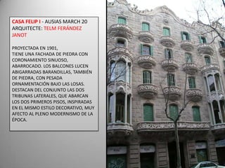 CASA FELIP I - AUSIAS MARCH 20ARQUITECTE: TELM FERÁNDEZ JANOTPROYECTADA EN 1901,TIENE UNA FACHADA DE PIEDRA CON CORONAMIENTO SINUOSO, ABARROCADO. LOS BALCONES LUCEN ABIGARRADAS BARANDILLAS, TAMBIÉN DE PIEDRA, CON PESADA ORNAMENTACIÓN BAJO LAS LOSAS. DESTACAN DEL CONJUNTO LAS DOS TRIBUNAS LATERALES, QUE ABARCAN LOS DOS PRIMEROS PISOS, INSPIRADAS EN EL MISMO ESTILO DECORATIVO, MUY AFECTO AL PLENO MODERNISMO DE LA ÉPOCA.