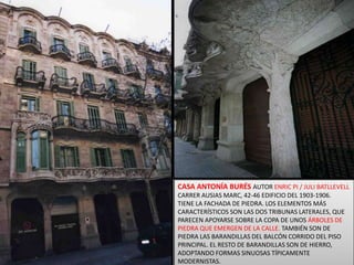 CASA ANTONÍA BURÉSAUTOR ENRIC PI / JULI BATLLEVELLCARRER AUSIAS MARC, 42-46 EDIFICIO DEL 1903-1906. TIENE LA FACHADA DE PIEDRA. LOS ELEMENTOS MÁS CARACTERÍSTICOS SON LAS DOS TRIBUNAS LATERALES, QUE PARECEN APOYARSE SOBRE LA COPA DE UNOS ÁRBOLES DE PIEDRA QUE EMERGEN DE LA CALLE. TAMBIÉN SON DE PIEDRA LAS BARANDILLAS DEL BALCÓN CORRIDO DEL PISO PRINCIPAL. EL RESTO DE BARANDILLAS SON DE HIERRO, ADOPTANDO FORMAS SINUOSAS TÍPICAMENTE MODERNISTAS.