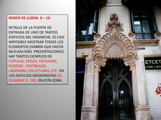 ROGER DE LLÚRIA  8 – 10 DETALLE DE LA PUERTA DE ENTRADA DE UNO DE TANTOS EDIFICIOS DEL ENSANCHE, ES CASI IMPOSIBLE MOSTRAR TODOS LOS ELEMENTOS (HABRÍA QUE HACER MUCHAS MÁS  PRESENTACIONES) HAY TANTOS EJEMPLOS DE CÚPULAS, FRISOS, FACHADAS, PUERTAS , VESTÍBULOS, LÁMPARAS, ESCULTURAS, ETC- EN LOS EDIFICIOS MODERNISTAS (EL QUADRAT D ´OR) EN ESTA ZONA.  