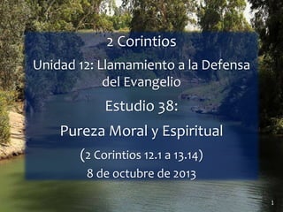 1
2 Corintios
Unidad 12: Llamamiento a la Defensa
del Evangelio
Estudio 38:
Pureza Moral y Espiritual
(2 Corintios 12.1 a 13.14)
8 de octubre de 2013
 