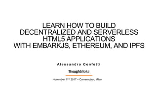LEARN HOW TO BUILD
DECENTRALIZED AND SERVERLESS
HTML5 APPLICATIONS
WITH EMBARKJS, ETHEREUM, AND IPFS
November 11th 2017 – Comemotion, Milan
A l e s s a n d r o C o n f e t t i
 