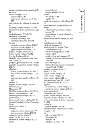 Reflexología podal 091-269           27/12/04 10:46      Página 267




     espalda y extremidades, puntos refle-         terapéutica, 63
     jos, 41-42                                    puntos reflejos, 239-240               267
     estado de la piel, 77-78                   masaje




                                                                                          Índice alfabético
        dedos del pie, 100                         del tobillo, 83-84
        dedo gordo y base de los dedos,            rápido, 70
        137                                     medicina moderna y reflexología, 17-
     estiramiento del talón de Aquiles, 86-     18
     87                                         médula espinal, puntos reflejos, 93
     estómago, puntos reflejos, 193-194         mente
     familias, beneficios de la reflexología,      estiramiento de la mente y la co-
     31                                            lumna, 249
     final del masaje, 77, 247-255                 expansión de la mente, el cuerpo y
     flexión de la porción                         el alma, 251
        inferior del cuerpo, 252                mesencéfalo, puntos reflejos, 95, 125-
        superior del cuerpo, 250-251            126
     flexura                                    método curativo, 62-63
        esplénica, puntos reflejos, 204-205     mitología japonesa, 16
        hepática, puntos reflejos, 203          movimientos del masaje, 57-63
        sigmoide, puntos reflejos, 206             amasamientos, 60-62
     flujo de energía, liberación, 107             beneficios terapéuticos, 57-58
     frente, puntos reflejos, 95, 112              efectos, 64-65
     fricción de pluma, 62-63                      empleo eficaz de los dedos, 63
     Garfield, James, presidente de Esta-          fricción de pluma o método curati-
     dos Unidos, 16                                vo, 62-63
     garganta, puntos reflejos, 75, 139-141        paso de oruga, 60
     genitales masculinos, puntos reflejos,        técnica de rotación sobre un mismo
     242-243                                       punto, 59, 64, 109-110
     glándula/s                                 muñeca, puntos reflejos, 219
        pineal, puntos reflejos, 95, 114-115    música, 21, 261
        endocrinas, puntos reflejos, 71, 76,    nalgas, puntos reflejos, 238
        229                                     nariz, puntos reflejos, 117
        suprarrenales, puntos reflejos, 190-    nuca, puntos reflejos, 122-124
        191                                     oído, puntos reflejos, 95, 118-119
     hierbas, 20                                ojo, puntos reflejos, 95, 113-114
     hígado, puntos reflejos, 184-186           órganos
     hipertensión, 27                              abdominales, puntos reflejos, 224
     Hipócrates, 17                                genitales, puntos reflejos, 241-244
     hipófisis, puntos reflejos, 95, 115-116    oruga, paso de, 60
     historia y antecedentes, 15-17             Otou (sabio japonés), 16
     hombro, puntos reflejos, 142-144           ovario, puntos reflejos, 208-209
     homeopatía, 21                             páncreas, puntos reflejos, 187-189
     hueso coxal, puntos reflejos, 236-237      parto, reflexología durante y después,
     infancia, beneficios de la reflexología,   214-215
     29-30                                      pecho, 76
     insuficiencia renal, 27                       puntos reflejos, 159-160
     intestino                                  personas sanas, beneficios de la refle-
        delgado, puntos reflejos, 197-199       xología, 14-15
        grueso, puntos reflejos, 201-202        pie
     malestar extremo, alivio, 70                  color de la piel, 78-79
     mama, 37, 38, 76, 153-154                     de paloma, 80
     mandíbula, puntos reflejos, 95, 120           derecho, 79
     mano                                          estado de la piel, 77-78
 