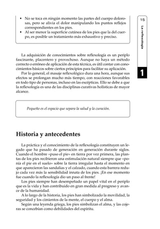 Reflexología podal 001-090       27/12/04 10:42      Página 15




       • No se toca en ningún momento las partes del cuerpo doloro-               15
         sas, pero se alivia el dolor manipulando los puntos reflejos




                                                                                  La reflexología
         correspondientes en los pies.
       • Al ser menor la superficie cutánea de los pies que la del cuer-
         po, es posible un tratamiento más exhaustivo y preciso.



         La adquisición de conocimientos sobre reflexología es un periplo
     fascinante, placentero y provechoso. Aunque no haya un método
     correcto o erróneo de aplicación de esta técnica, es útil contar con cono-
     cimientos básicos sobre ciertos principios para facilitar su aplicación.
         Por lo general, el masaje reflexológico dura una hora, aunque sus
     efectos se prolongan mucho más tiempo, con reacciones favorables
                                                                                  1
     en todo tipo de personas, incluso en las escépticas. Ello se debe a que
     la reflexología es una de las disciplinas curativas holísticas de mayor
     alcance.



            Pequeño es el espacio que separa la salud y la curación.




     Historia y antecedentes
         La práctica y el conocimiento de la reflexología constituyen un le-
     gado que ha pasado de generación en generación durante siglos.
     Cuando el hombre «puso el pie» en tierra por vez primera, las plan-
     tas de los pies recibieron una estimulación natural siempre que «po-
     nía el pie en el suelo» sobre la tierra irregular hasta el momento en
     que aparecieron las sandalias y el calzado, cuando esta barrera redu-
     jo cada vez más la sensibilidad innata de los pies. ¡En ese momento
     fue cuando la reflexología dio un paso al frente!
         Los pies siempre han desempeñado un papel vital en el periplo
     que es la vida y han contribuido en gran medida al progreso y avan-
     ce de la humanidad.
         A lo largo de la historia, los pies han simbolizado la movilidad, la
     seguridad y los cimientos de la mente, el cuerpo y el alma.
         Según una leyenda griega, los pies simbolizan el alma, y las coje-
     ras se concebían como debilidades del espíritu.
 