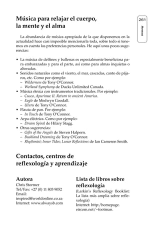 Reflexología podal 091-269    27/12/04 10:46    Página 261




     Música para relajar el cuerpo,                                         261

     la mente y el alma




                                                                            Anexo
        La abundancia de música apropiada de la que disponemos en la
     actualidad hace casi imposible mencionarla toda, sobre todo si tene-
     mos en cuenta las preferencias personales. He aquí unas pocas suge-
     rencias:

     • La música de delfines y ballenas es especialmente beneficiosa pa-
       ra embarazadas y para el parto, así como para almas inquietas o
       alteradas.
     • Sonidos naturales como el viento, el mar, cascadas, canto de pája-
       ros, etc. Como por ejemplo:
       – Wilderness de Tony O’Connor.
       – Wetland Symphony de Ducks Unlimited Canada.
     • Música étnica con instrumentos tradicionales. Por ejemplo:
       – Cusco, Apurimac II. Return to ancient America.
       – Eagle de Medwyn Goodall.
       – Uluru de Tony O’Connor.
     • Flauta de pan. Por ejemplo:
       – In Touch de Tony O’Connor.
     • Arpa eléctrica. Como por ejemplo:
       – Dream Spiral de Hilary Stagg.
     • Otras sugerencias:
       – Gifts of the Angels de Steven Halpern.
       – Bushland Dreaming de Tony O’Connor.
       – Rhythmist; Inner Tides; Lunar Reflections de Ian Cameron Smith.



     Contactos, centros de
     reflexología y aprendizaje

     Autora                             Lista de libros sobre
     Chris Stormer                      reflexología
     Tel/Fax: +27 (0) 11 803 9052       (Larkin’s Reflexology Booklist:
     Email:                             La lista más amplia sobre refle-
     inspired@worldonline.co.za         xología)
     Internet: www.alwaysb.com          Internet: http:/homepage.
                                        eircom.net/~footman.
 
