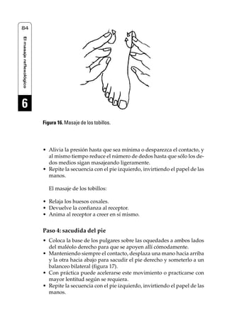 Reflexología podal 001-090                         27/12/04 10:42   Página 84




    84
     El masaje reflexológico




     6
                               Figura 16. Masaje de los tobillos.




                               • Alivia la presión hasta que sea mínima o desparezca el contacto, y
                                 al mismo tiempo reduce el número de dedos hasta que sólo los de-
                                 dos medios sigan masajeando ligeramente.
                               • Repite la secuencia con el pie izquierdo, invirtiendo el papel de las
                                 manos.

                                  El masaje de los tobillos:

                               • Relaja los huesos coxales.
                               • Devuelve la confianza al receptor.
                               • Anima al receptor a creer en sí mismo.


                               Paso 4: sacudida del pie
                               • Coloca la base de los pulgares sobre las oquedades a ambos lados
                                 del maléolo derecho para que se apoyen allí cómodamente.
                               • Manteniendo siempre el contacto, desplaza una mano hacia arriba
                                 y la otra hacia abajo para sacudir el pie derecho y someterlo a un
                                 balanceo bilateral (figura 17).
                               • Con práctica puede acelerarse este movimiento o practicarse con
                                 mayor lentitud según se requiera.
                               • Repite la secuencia con el pie izquierdo, invirtiendo el papel de las
                                 manos.
 