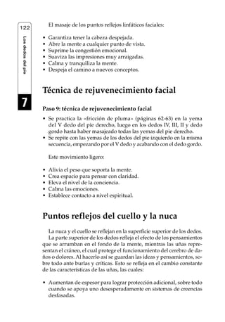 Reflexología podal 091-269                  27/12/04 10:46      Página 122




                             El masaje de los puntos reflejos linfáticos faciales:
    122

                         •   Garantiza tener la cabeza despejada.
     Los dedos del pie




                         •   Abre la mente a cualquier punto de vista.
                         •   Suprime la congestión emocional.
                         •   Suaviza las impresiones muy arraigadas.
                         •   Calma y tranquiliza la mente.
                         •   Despeja el camino a nuevos conceptos.



                         Técnica de rejuvenecimiento facial
     7                   Paso 9: técnica de rejuvenecimiento facial
                         • Se practica la «fricción de pluma» (páginas 62-63) en la yema
                           del V dedo del pie derecho, luego en los dedos IV, III, II y dedo
                           gordo hasta haber masajeado todas las yemas del pie derecho.
                         • Se repite con las yemas de los dedos del pie izquierdo en la misma
                           secuencia, empezando por el V dedo y acabando con el dedo gordo.

                             Este movimiento ligero:

                         •   Alivia el peso que soporta la mente.
                         •   Crea espacio para pensar con claridad.
                         •   Eleva el nivel de la conciencia.
                         •   Calma las emociones.
                         •   Establece contacto a nivel espiritual.



                         Puntos reflejos del cuello y la nuca
                           La nuca y el cuello se reflejan en la superficie superior de los dedos.
                           La parte superior de los dedos refleja el efecto de los pensamientos
                         que se arrumban en el fondo de la mente, mientras las uñas repre-
                         sentan el cráneo, el cual protege el funcionamiento del cerebro de da-
                         ños o dolores. Al hacerlo así se guardan las ideas y pensamientos, so-
                         bre todo ante burlas y críticas. Esto se refleja en el cambio constante
                         de las características de las uñas, las cuales:

                         • Aumentan de espesor para lograr protección adicional, sobre todo
                           cuando se apoya uno desesperadamente en sistemas de creencias
                           desfasadas.
 