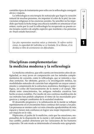 Reflexología podal 001-090        27/12/04 10:42       Página 17




     contables tipos de tratamiento pero sólo con la reflexología consiguió
                                                                                   17
     alivio y mejoría.
         La reflexología es una terapia de autoayuda que logra la curación




                                                                                   La reflexología
     natural de muchas personas, sin importar el color de la piel, las con-
     vicciones religiosas ni las creencias sociales. Su sencillez no ha impe-
     dido que hasta la fecha tenga una eficacia notable en armonizar el ser
     entero, razón por la cual la reflexología ha recuperado su puesto co-
     mo terapia curativa de amplio espectro que mantiene a las personas
     en «buen estado funcional».



        Los pies representan nuestras raíces y cimientos. Si sufren restric-
        ciones, la capacidad del individuo se ve limitada. Si se liberan, el in-
                                                                                   1
        dividuo es libre de aventurarse sin dificultades.




     Disciplinas complementarias:
     la medicina moderna y la reflexología
        La medicina ortodoxa, que sólo cuenta con trescientos años de an-
     tigüedad, es muy joven en comparación con los métodos comple-
     mentarios de curación, como la reflexología, que se remonta a mu-
     chas centurias. No obstante, gracias a la investigación médica, las
     modalidades naturales de curación han adquirido un mayor conoci-
     miento y comprensión de la estructura anatómica, fisiológica y pato-
     lógica, así como del funcionamiento de la mente y el cuerpo. Me-
     diante estos conocimientos, los antiguos métodos curativos han
     hecho avances notables. Por medio de una continua modificación de
     sus métodos han podido adaptarse al ritmo de las necesidades pro-
     gresivas y siempre cambiantes de la sociedad moderna.
        El desarrollo progresivo y la sofisticación de la mente se reflejan
     repetidamente en el crecimiento físico continuo del cuerpo y los pies.
     Las personas se sienten cada vez más cómodas apoderándose de más
     espacio y tienen más confianza en lograr una mejor impresión y ma-
     yor impacto en la vida.
        Hipócrates, el padre de la medicina, creía que las emociones, res-
     ponsables de la disposición de la mente y del estado físico en conti-
     nuo cambio, podían detectarse por las variaciones de los humores
     corporales. De este modo se determinaba el remedio más apropiado.
 