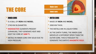 THE CORE
• INNER CORE
• IS A BALL OF IRON AND NICKEL.
• 2740 KM IN DIAMETER.
• RADIOACTIVE ELEMENTS PRESENT
(URANIUM). THEY GENERATE HEAT AND
KEEP THE CORE AT 5000 ⁰C.
• METALS IN INNER CORE STAY SOLID DUE TO
HIGH PRESSURE.
• OUTER CORE
• MADE OF IRON AND NICKEL.
• 2000 KM THICK.
• THE METALS ARE IN LIQUID FORM.
• AS THE EARTH TURNS, THE INNER CORE
MOVES AT A DIFFERENT SPEED THAN THE
OUTER CORE. THIS IS THOUGHT TO
GENERATE THE EARTH’S MAGNETIC FIELD.
Outer core
Inner core
 