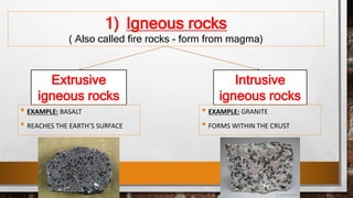 1) Igneous rocks
( Also called fire rocks - form from magma)
Extrusive
igneous rocks
Intrusive
igneous rocks
• EXAMPLE: BASALT
• REACHES THE EARTH’S SURFACE
• EXAMPLE: GRANITE
• FORMS WITHIN THE CRUST
 
