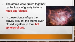 - The atoms were drawn together
by the force of gravity to form
huge gas ‘clouds’.
- In these clouds of gas the
gravity brought the atoms even
closed together to form hot
spheres of gas.
 