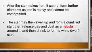 - After the star makes iron, it cannot form further
elements as iron is heavy and cannot be
compressed.
- The star may then swell up and form a giant red
star, then release gas and dust as a nebula
around it, and then shrink to form a white dwarf
star.
 