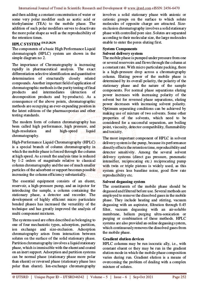 International Journal of Trend in Scientific Research and Development @ www.ijtsrd.com eISSN: 2456-6470
@ IJTSRD | Unique Paper ID – IJTSRD46342 | Volume – 5 | Issue – 6 | Sep-Oct 2021 Page 252
and then adding a constant concentration of water or
some very polar modifier such as acetic acid or
triethylamine (TEA) to the mobile phase. The
addition of such polar modifiers serves to deactivate
the more polar shape as well as the reproducibility of
the retention times.
HPLC SYSTEM (18-23,28,29)
The components of a basic High Performance Liquid
chromatograph (HPLC) system are shown in the
simple diagram no 2.
The importance of Chromatography is increasing
rapidly in pharmaceutical analysis. The exact
differentiation selective identification and quantitative
determination of structurally closely related
compounds. Another important field of application of
chromatographic methods is the puritytesting of final
products and intermediates (detection of
decomposition products and by-products). As a
consequence of the above points, chromatographic
methods are occupying an ever-expanding position in
the latest editions of the pharmacopoeias and other
testing standards.
The modern form of column chromatography has
been called high performance, high pressure, and
high-resolution and high-speed liquid
chromatography.
High-Performance Liquid Chromatography (HPLC)
is a special branch of column chromatography in
which the mobile phase is forced through the column
at high speed. As a result the analysis time is reduced
by 1-2 orders of magnitude relative to classical
column chromatography and the use of much smaller
particles of the adsorbent or support becomes possible
increasing the column efficiency substantially.
The essential equipment consists of an eluent,
reservoir, a high-pressure pump, and an injector for
introducing the sample, a column containing the
stationary phase, a detector and recorder. The
development of highly efficient micro particulate
bonded phases has increased the versatility of the
technique and has greatly improved the analysis of
multi component mixtures.
The systems used are often described as belonging to
one of four mechanistic types, adsorption, partition,
ion exchange and size-exclusion. Adsorption
chromatography arises from interaction between
solutes on the surface of the solid stationary phase.
Partition chromatography involves a liquid stationary
phase, which is immiscible with the eluent and coated
on an inert support. Adsorption and partition systems
can be normal phase (stationary phase more polar
than eluent) or reversed phase (stationary phase less
polar than eluent). Ion-exchange chromatography
involves a solid stationary phase with anionic or
cationic groups on the surface to which solute
molecules of opposite charge are attracted. Size-
exclusion chromatography involves a solid stationary
phase with controlled pore size. Solutes are separated
according to their molecular size, the large molecules
enable to enter the pores eluting first.
System Components
Solvent delivery system
The mobile phase is pumped under pressure from one
or several reservoirs and flows through the column at
a constant rate. With micro particulate packing, there
is a high-pressure drop across a chromatography
column. Eluting power of the mobile phase is
determined by its overall polarity, the polarity of the
stationary phase and the nature of the sample
components. For normal phase separations eluting
power increases with increasing polarity of the
solvent but for reversed phase separations, eluting
power decreases with increasing solvent polarity.
Optimum separating conditions can be achieved by
making use of mixture of two solvents. Some other
properties of the solvents, which need to be
considered for a successful separation, are boiling
point, viscosity, detector compatibility, flammability
and toxicity.
The most important component of HPLC in solvent
delivery system is the pump, because its performance
directly effects the retention time, reproducibility and
detector sensitivity. Among the several solvent
delivery systems (direct gas pressure, pneumatic
intensifier, reciprocating etc.) reciprocating pump
with twin or triple pistons is widely used, as this
system gives less baseline noise, good flow rate
reproducibility etc.
Solvent degassing system
The constituents of the mobile phase should be
degassed and filtered before use. Several methods are
employed to remove the dissolved gases in the mobile
phase. They include heating and stirring, vacuum
degassing with an aspirator, filtration through 0.45
filter, vacuum degassing with an air-soluble
membrane, helium purging ultra-sonication or
purging or combination of these methods. HPLC
systems are also provided an online degassing system,
which continuously removes the dissolved gases from
the mobile phase.
Gradient elution devices
HPLC columns may be run isocratic ally, i.e., with
constant eluent or they may be run in the gradient
elution mode in which the mobile phase composition
varies during run. Gradient elution is a means of
overcoming the problem of dealing with a complex
mixture of solutes.
 